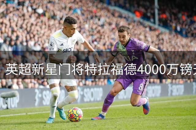英超新星门将特拉福德4000万镑天价转会利兹联创队史纪录