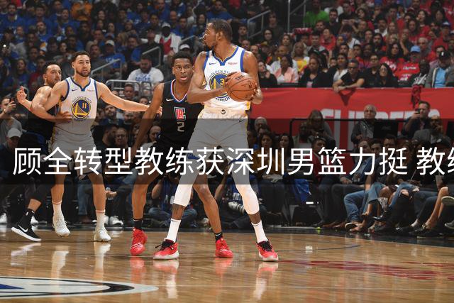 顾全转型教练获深圳男篮力挺 教练组最新训练画面曝光